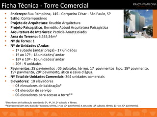 Ficha Técnica - Torre Comercial
 Endereço: Rua Pamplona, 145 - Cerqueira César - São Paulo, SP
 Estilo: Contemporâneo
 Projeto de Arquitetura: Kruchin Arquitetura
 Projeto Paisagístico: Benedito Abbud Arquitetura Paisagística
 Arquitetura de Interiores: Patricia Anastassiadis
 Área do Terreno: 6.555,54m²
 Nº de Torres: 1
 Nº de Unidades /Andar:
 1º subsolo (andar praça) - 17 unidades
 1º ao 17º - 18 unidades/ andar
 18º e 19º - 16 unidades/ andar
 20º - 9 unidades
 Pavimentos: 28 pavimentos : 05 subsolos, térreo, 17 pavimentos tipo, 18º pavimento,
19º pavimento, 20º pavimento, ático e caixa d'água.
 Nº Total de Unidades Comerciais: 364 unidades comerciais
 Elevadores: 10 elevadores
 03 elevadores de baldeação*
 01 elevador de serviço
 06 elevadores para acesso a torre**
*Elevadores de baldeação atendendo 5º, 4º, 3º, 2º subsolo e Térreo.
**Elevadores com zona baixa (1º subsolo, térreo, 1º ao 10º pavimento) e zona alta (1º subsolo, térreo, 11º ao 20º pavimento).
 