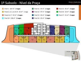 1º Subsolo - Nível da Praça
Final 1 - 167 m² - 2 vagas
Finais 2, 3, 5, 6, 8 e 9 - 32 m² - 1 vaga
Finais 4 e 7 - 52 m² - 2 vagas
Final 10 - 138 m² - 2 vagas
Final 11 - 47 m² - 2 vagas
Final 12 - 47 m² - 2 vagas
Final 13 - 45 m² - 2 vagas
Final 14 - 45 m² - 2 vagas
Final 15 - 95 m² - 2 vagas
Final 16 - 53 m² - 2 vagas
Final 17 - 51 m² - 2 vagas
 