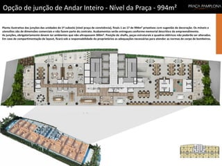 Opção de junção de Andar Inteiro - Nível da Praça - 994m²
Planta ilustrativa das junções das unidades do 1º subsolo (nível praça de convivência), finais 1 ao 17 de 994m² privativos com sugestão de decoração. Os móveis e
utensílios são de dimensões comerciais e não fazem parte do contrato. Acabamentos serão entregues conforme memorial descritivo do empreendimento.
As junções, obrigatoriamente devem ter ambientes que não ultrapassem 300m². Posição de shafts, peças estruturais e quadros elétricos não poderão ser alterados.
Em caso de compartimentação de layout, ficará sob a responsabilidade do proprietários as adequações necessárias para atender as normas do corpo de bombeiros.
 