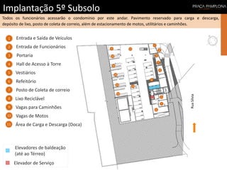 Implantação 5º Subsolo
Todos os funcionários acessarão o condomínio por este andar. Pavimento reservado para carga e descarga,
depósito de lixo, posto de coleta de correio, além de estacionamento de motos, utilitários e caminhões.
RuaSílvia
Elevador de Serviço
Elevadores de baldeação
(até ao Térreo)
Vagas para Caminhões
Entrada e Saída de Veículos
Área de Carga e Descarga (Doca)
Entrada de Funcionários
Vagas de Motos
Hall de Acesso à Torre
Vestiários
Refeitório
Posto de Coleta de correio
Lixo Reciclável
Portaria
1
3
5
6
7
2
4
8
9
10
11
1
3
6
7
2
4
8
9
10
11
5
5
10
10
10
10
10
 