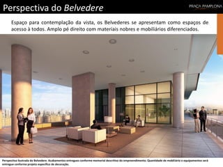 Perspectiva do Belvedere
Perspectiva ilustrada do Belvedere. Acabamentos entregues conforme memorial descritivo do empreendimento. Quantidade de mobiliário e equipamentos será
entregue conforme projeto específico de decoração.
Espaço para contemplação da vista, os Belvederes se apresentam como espaços de
acesso à todos. Amplo pé direito com materiais nobres e mobiliários diferenciados.
 