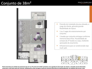 Conjunto de 38m²
Planta ilustrativa da unidade do pavimento tipo (1º ao 17º), final 14 de 38m² privativos com sugestão de decoração. Os móveis e utensílios são de dimensões
comerciais e não fazem parte do contrato. Acabamentos serão entregues conforme memorial descritivo do empreendimento. As medidas são de eixo a eixo.
 Previsão de instalação de piso elevado, a
cargo do cliente, gerando grande
flexibilidade de layout.
 1 ou 2 vagas de estacionamento por
conjunto.
 1 lavabo por conjunto entregue conforme
memorial descritivo. Possibilidade de
compra do 2º lavabo ou copa, mediante
aprovação do orçamento.
 Infraestrutura para ar condicionado tipo
multi split.
 