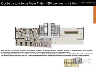 Planta ilustrativa das junções das unidades do 20º pavimento, finais 1 ao 9 de 364m² privativos com sugestão de decoração. Os móveis e utensílios são de dimensões
comerciais e não fazem parte do contrato. Acabamentos serão entregues conforme memorial descritivo do empreendimento.
As junções, obrigatoriamente devem ter ambientes que não ultrapassem 300m². Posição de shafts, peças estruturais e quadros elétricos não poderão ser alterados. Em
caso de compartimentação de layout, ficará sob a responsabilidade do proprietários as adequações necessárias para atender as normas do corpo de bombeiros.
Opção de junção de Meio Andar - 20º pavimento - 364m²
 