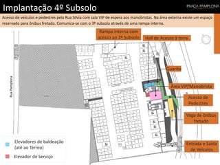 Implantação 4º Subsolo
RuaSílvia
RuaPamplona
Acesso de veículos e pedestres pela Rua Silvia com sala VIP de espera aos manobristas. Na área externa existe um espaço
reservado para ônibus fretado. Comunica-se com o 3º subsolo através de uma rampa interna.
Entrada e Saída
de Veículos
Guarita
Rampa interna com
acesso ao 3º Subsolo Hall de Acesso à torre
Elevador de Serviço
Elevadores de baldeação
(até ao Térreo)
Acesso de
Pedestres
Vaga de ônibus
fretado
Área VIP/Manobrista
 