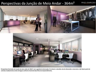 Perspectivas da Junção de Meio Andar - 364m²
Perspectivas ilustradas da Junção de meio andar de 364m² com sugestão de decoração. Os móveis e utensílios são de dimensões comerciais e não fazem parte do
contrato. Acabamentos serão entregues conforme memorial descritivo do empreendimento.
 
