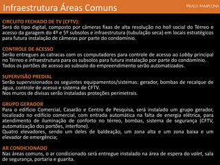 CIRCUITO FECHADO DE TV (CFTV):
Será do tipo digital, composto por câmeras fixas de alta resolução no hall social do Térreo e
acesso da garagem do 4º e 5º subsolos e infraestrutura (tubulação seca) em locais estratégicos
para futura instalação de câmeras por parte do condomínio.
CONTROLE DE ACESSO
Serão entregues as catracas com os computadores para controle de acesso ao Lobby principal
no Térreo e infraestrutura para os subsolos para futura instalação por parte do condomínio.
Todos os portões de acesso ao subsolo do empreendimento serão automatizados.
SUPERVISÃO PREDIAL
Serão supervisionados os seguintes equipamentos/sistemas: gerador, bombas de recalque de
água, controle de acesso e sistema de CFTV.
Nos muros de divisas serão instaladas proteções perimetrais.
GRUPO GERADOR
Para o edifício Comercial, Casarão e Centro de Pesquisa, será instalado um grupo gerador,
localizado no edifício comercial, com entrada automática na falta de energia elétrica, para
atendimento de iluminação de conforto no térreo, bombas, sistema de segurança (CFTV,
automatização dos portões, interfone).
Quatro elevadores, sendo um deles de baldeação, um zona alta e um zona baixa e um
elevador de emergência;
AR CONDICIONADO
Nas áreas comuns, o ar condicionado será entregue instalado na área de espera do valet, sala
de segurança, portaria e guarita.
Infraestrutura Áreas Comuns
 