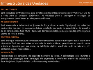 ANTENA COLETIVA
Será executada a infraestrutura para a instalação de pontos para antena de TV aberta, FM e TV
a cabo para as unidades autônomas. As despesas para a cablagem e instalação de
equipamentos deverão ser arcadas pelo condômino.
AR CONDICIONADO
Será executada a infraestrutura (ponto de força, dreno e rede frigorígena) nas salas dos
pavimentos tipo sem terraço para a futura instalação por parte do proprietário, de aparelho
de ar condicionado tipo Multi - Split. Nas demais unidades, serão executadas, infraestrutura
(ponto de força e dreno).
TELEFONIA EXTERNA
Será entregue infraestrutura composta por eletrocalhas, caixas e tubulações todas vazias com
disposição final em uma caixa na entrada de cada unidade, permitindo ao usuário deste
sistema as ligações, por sua conta, de telefonia, dados, interfonia, rede de wireless, etc,
conforme as suas necessidades.
MODIFICAÇÃO
Possibilidade de acréscimo do segundo banheiro ou copa. A contratação será durante o
período de construção com aprovação de orçamento e conforme projeto de arquitetura.
Estará sujeito a disponibilidade conforme cronograma da obra.
Infraestrutura das Unidades
 