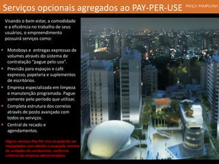 Visando o bem-estar, a comodidade
e a eficiência no trabalho de seus
usuários, o empreendimento
possuirá serviços como:
Alguns serviços Pay-Per-Use só poderão ser
implantados com adesão e ocupação mínima
de unidades do condomínio, conforme
critérios da empresa administradora.
Serviços opcionais agregados ao PAY-PER-USE
 Motoboys e entregas expressas de
volumes através do sistema de
contratação “pague pelo uso”.
 Previsão para espaços e café
expresso, papelaria e suplementos
de escritórios.
 Empresa especializada em limpeza
e manutenção programada. Pague
somente pelo período que utilizar.
 Completa estrutura dos correios
através de posto avançado com
todos os serviços.
 Central de recado e
agendamentos.
 