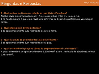 1 - Qual a altura do térreo em relação as ruas Silvia e Pamplona?
Na Rua Silvia são aproximadamente 12 metros de altura entre o térreo e a rua.
E na Rua Pamplona é quase em nível: uma diferença de 64 cm. Essa diferença é vencida por
rampa.
2 - Qual altura do pé-direito do térreo?
É de aproximadamente 5,30 metros do piso até o forro.
3 - Qual é a altura do pé direito das salas dos conjunto?
É de aproximadamente 3,24 metros de piso a piso.
4 - Qual o tamanho da praça no térreo do empreendimento? E do subsolo?
A praça do térreo é de aproximadamente 1.119,50 m² e a do 1º subsolo de aproximadamente
1.788.96 m².
Perguntas e Respostas
 
