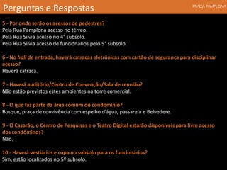 5 - Por onde serão os acessos de pedestres?
Pela Rua Pamplona acesso no térreo.
Pela Rua Silvia acesso no 4° subsolo.
Pela Rua Silvia acesso de funcionários pelo 5° subsolo.
6 - No hall de entrada, haverá catracas eletrônicas com cartão de segurança para disciplinar
acesso?
Haverá catraca.
7 - Haverá auditório/Centro de Convenção/Sala de reunião?
Não estão previstos estes ambientes na torre comercial.
8 - O que faz parte da área comum do condomínio?
Bosque, praça de convivência com espelho d’água, passarela e Belvedere.
9 - O Casarão, o Centro de Pesquisas e o Teatro Digital estarão disponíveis para livre acesso
dos condôminos?
Não.
10 - Haverá vestiários e copa no subsolo para os funcionários?
Sim, estão localizados no 5º subsolo.
Perguntas e Respostas
 