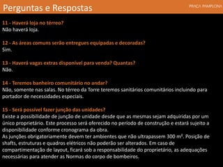 11 - Haverá loja no térreo?
Não haverá loja.
12 - As áreas comuns serão entregues equipadas e decoradas?
Sim.
13 - Haverá vagas extras disponível para venda? Quantas?
Não.
14 - Teremos banheiro comunitário no andar?
Não, somente nas salas. No térreo da Torre teremos sanitários comunitários incluindo para
portador de necessidades especiais.
15 - Será possível fazer junção das unidades?
Existe a possibilidade de junção de unidade desde que as mesmas sejam adquiridas por um
único proprietário. Este processo será oferecido no período de construção e estará sujeito a
disponibilidade conforme cronograma da obra.
As junções obrigatoriamente devem ter ambientes que não ultrapassem 300 m². Posição de
shafts, estruturas e quadros elétricos não poderão ser alterados. Em caso de
compartimentação de layout, ficará sob a responsabilidade do proprietário, as adequações
necessárias para atender as Normas do corpo de bombeiros.
Perguntas e Respostas
 