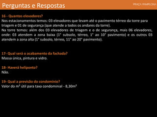 16 - Quantos elevadores?
Nos estacionamentos temos: 03 elevadores que levam até o pavimento térreo da torre para
triagem e 01 de segurança (que atende a todos os andares da torre).
Na torre temos: além dos 03 elevadores de triagem e o de segurança, mais 06 elevadores,
onde: 03 atendem a zona baixa (1° subsolo, térreo, 1° ao 10° pavimento) e os outros 03
atendem a zona alta (1° subsolo, térreo, 11° ao 20° pavimento).
17- Qual será o acabamento da fachada?
Massa única, pintura e vidro.
18- Haverá heliponto?
Não.
19- Qual a previsão do condomínio?
Valor do m² útil para taxa condominial - 8,30m²
Perguntas e Respostas
 