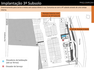 Implantação 3º Subsolo
RuaSílvia
RuaPamplona
Estacionamento para carros e motos sem acesso direto à rua. Comunica-se com o 4º subsolo através de uma rampa
interna.
Rampa interna com
acesso ao 4º Subsolo
Hall de Acesso à torre
Elevador de Serviço
Elevadores de baldeação
(até ao Térreo)
 