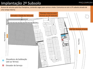Implantação 2º Subsolo
Acesso de veículos pela Rua Pamplona, contendo vagas para carros e moto. Comunica-se com o 3º subsolo através de
uma rampa interna.
RuaSílvia
RuaPamplona
Entrada e Saída de Veículos
Rampa interna com
acesso ao 3º Subsolo
Hall de Acesso à torre
Elevador de Serviço
Elevadores de baldeação
(até ao Térreo)
 