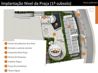 Implantação Nível da Praça (1º subsolo)
1
2
3
5
6
7
2
4
1
3
5
6
7
2
4
Acesso de pedestres Rua Silvia
Entrada e saída de veículos
Conjuntos Nível Praça
Centro de Pesquisas
Espelho d’àgua
Praça de convivência
Teatro Digital
 