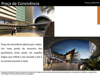 Praça de Convivência
Perspectiva ilustrada da Praça de convivência. Acabamentos entregues conforme memorial descritivo do empreendimento. Quantidade de mobiliário e equipamentos
será entregue conforme projeto específico de paisagismo.
Praça de convivência aberta para todos.
Um novo ponto de encontro dos
paulistanos onde existe um espelho
d’água que reflete o céu durante o dia e
as estrelas durante a noite.
 