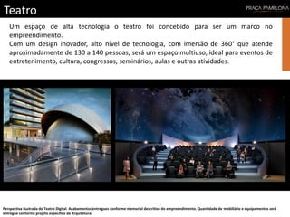 Teatro
Perspectiva ilustrada do Teatro Digital. Acabamentos entregues conforme memorial descritivo do empreendimento. Quantidade de mobiliário e equipamentos será
entregue conforme projeto específico de Arquitetura.
Um espaço de alta tecnologia o teatro foi concebido para ser um marco no
empreendimento.
Com um design inovador, alto nível de tecnologia, com imersão de 360° que atende
aproximadamente de 130 a 140 pessoas, será um espaço multiuso, ideal para eventos de
entretenimento, cultura, congressos, seminários, aulas e outras atividades.
 