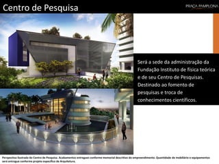Centro de Pesquisa
Perspectiva ilustrada do Centro de Pesquisa. Acabamentos entregues conforme memorial descritivo do empreendimento. Quantidade de mobiliário e equipamentos
será entregue conforme projeto específico de Arquitetura.
Será a sede da administração da
Fundação Instituto de física teórica
e de seu Centro de Pesquisas.
Destinado ao fomento de
pesquisas e troca de
conhecimentos científicos.
 