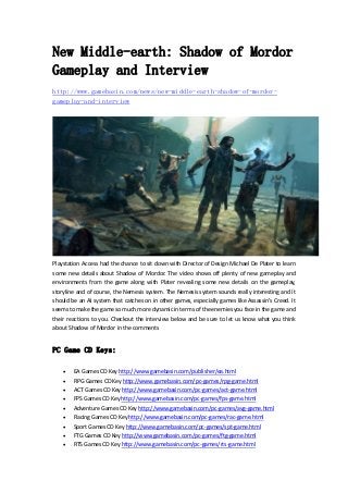 New Middle-earth: Shadow of Mordor
Gameplay and Interview
http://www.gamebasin.com/news/new-middle-earth-shadow-of-mordor-
gameplay-and-interview
Playstation Access had the chance to sit down with Director of Design Michael De Plater to learn 
some new details about Shadow of Mordor. The video shows off plenty of new gameplay and 
environments  from  the  game  along  with  Plater  revealing  some  new  details  on  the  gameplay, 
storyline and of course, the Nemesis system. The Nemesis system sounds really interesting and it 
should be an AI system that catches on in other games, especially games like Assassin’s Creed. It 
seems to make the game so much more dynamic in terms of the enemies you face in the game and 
their reactions to you. Checkout the interview below and be sure to let us know what you think 
about Shadow of Mordor in the comments   
PC Game CD Keys:
 EA Games CD Key http://www.gamebasin.com/publisher/ea.html 
 RPG Games CD Key http://www.gamebasin.com/pc‐games/rpg‐game.html 
 ACT Games CD Key http://www.gamebasin.com/pc‐games/act‐game.html 
 FPS Games CD Key http://www.gamebasin.com/pc‐games/fps‐game.html 
 Adventure Games CD Key http://www.gamebasin.com/pc‐games/avg‐game.html 
 Racing Games CD Key http://www.gamebasin.com/pc‐games/rac‐game.html 
 Sport Games CD Key http://www.gamebasin.com/pc‐games/spt‐game.html 
 FTG Games CD Key http://www.gamebasin.com/pc‐games/ftg‐game.html 
 RTS Games CD Key http://www.gamebasin.com/pc‐games/rts‐game.html 
 