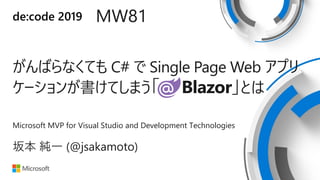 de:code 2019 MW81
がんばらなくても C# で Single Page Web アプリ
ケーションが書けてしまう「 Blazor」とは
Microsoft MVP for Visual Studio and Development Technologies
坂本 純一 (@jsakamoto)
 