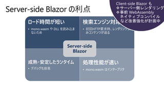 Server-side Blazor の利点
ロード時間が短い
• mono.wasm や DLL を読み込ま
ないため
検索エンジン対応
• 初回HTTP要求時、レンダリング済
みコンテンツが返る
成熟・安定したランタイム
• デバッグも容易
処理性能が速い
• mono.wasm はインタープリタ
Server-side
Blazor
 