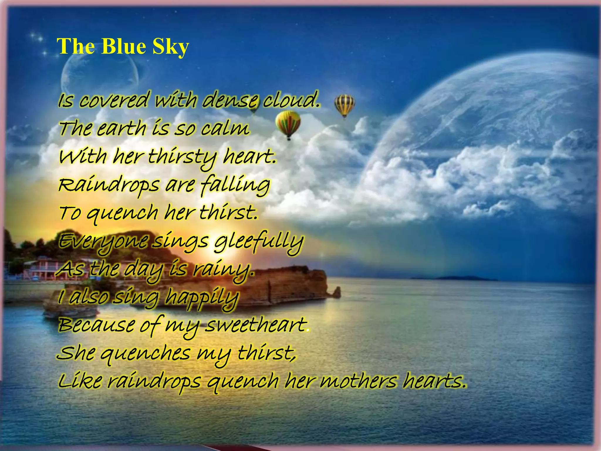 The Blue Sky
Is covered with dense cloud.
The earth is so calm
With her thirsty heart.
Raindrops are falling
To quench her thirst.
Everyone sings gleefully
As the day is rainy.
I also sing happily
Because of my sweetheart.
She quenches my thirst,
Like raindrops quench her mothers hearts.