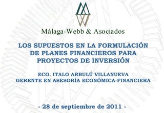 Málaga-Webb & Asociados

LOS SUPUESTOS EN LA FORMULACIÓN
   DE PLANES FINANCIEROS PARA
     PROYECTOS DE INVERSIÓN

      ECO. ITALO ARBULÚ VILLANUEVA
GERENTE EN ASESORÍA ECONÓMICA-FINANCIERA




      - 28 de septiembre de 2011 -
 