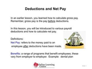 Deductions and Net Pay
Slide 1
In an earlier lesson, you learned how to calculate gross pay.
Remember, gross pay is the pay before deductions.
In this lesson, you will be introduced to various payroll
deductions and how to calculate net pay.
Definitions:
Net Pay: refers to the money paid to an
employee after deductions have been made.
Benefits: a range of programs that benefit employees; these
vary from employer to employer. Example: dental plan
 