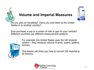 Volume and Imperial Measures
Slide 1
Do you plan on travelling? Have you ever been to the United
States or to another country?
Ever purchase a pop or a carton of milk or gas for your vehicle?
Different countries use different measurement systems.
For example, the United States uses the US Imperial
system – they measure volume in pints, quarts, gallons,
ounces.
This lesson will show you how to convert US imperial to
SI (metric).
 