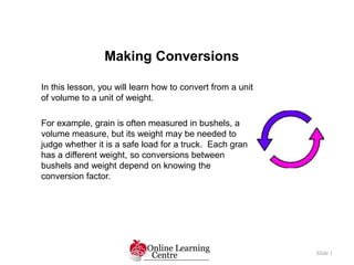 Making Conversions
Slide 1
In this lesson, you will learn how to convert from a unit
of volume to a unit of weight.
For example, grain is often measured in bushels, a
volume measure, but its weight may be needed to
judge whether it is a safe load for a truck. Each gran
has a different weight, so conversions between
bushels and weight depend on knowing the
conversion factor.
 