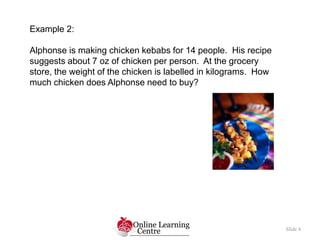 Slide 4
Example 2:
Alphonse is making chicken kebabs for 14 people. His recipe
suggests about 7 oz of chicken per person. ...