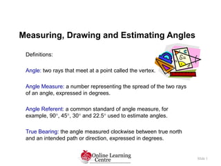 Measuring, Drawing and Estimating Angles
Slide 1
Definitions:
Angle: two rays that meet at a point called the vertex.
Angle Measure: a number representing the spread of the two rays
of an angle, expressed in degrees.
Angle Referent: a common standard of angle measure, for
example, 90, 45, 30 and 22.5 used to estimate angles.
True Bearing: the angle measured clockwise between true north
and an intended path or direction, expressed in degrees.
 