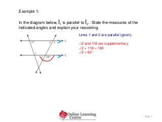 Slide 3
Example 1:
In the diagram below, l1 is parallel to l2. State the measures of the
indicated angles and explain your reasoning.
Lines 1 and 2 are parallel (given).
2 and 118 are supplementary
2 + 118 = 180
2 = 62
>
>
 