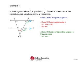 Slide 4
Example 1:
In the diagram below, l1 is parallel to l2. State the measures of the
indicated angles and explain your reasoning.
Lines 1 and 2 are parallel (given).
2 and 118 are supplementary
2 + 118 = 180
2 = 62
3 and 118 are corresponding angles so
they are equal
3 = 118
>
>62
 