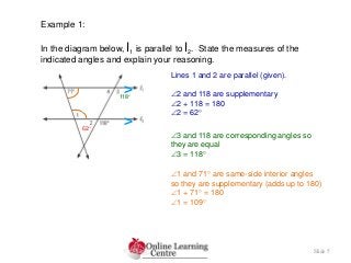 Slide 5
Example 1:
In the diagram below, l1 is parallel to l2. State the measures of the
indicated angles and explain your reasoning.
Lines 1 and 2 are parallel (given).
2 and 118 are supplementary
2 + 118 = 180
2 = 62
3 and 118 are corresponding angles so
they are equal
3 = 118
1 and 71 are same-side interior angles
so they are supplementary (adds up to 180)
1 + 71 = 180
1 = 109
>
>62
118
 