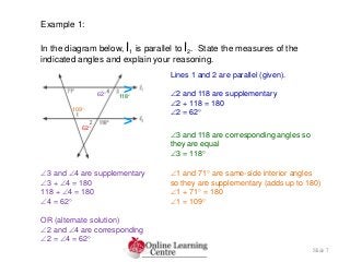 Slide 7
Example 1:
In the diagram below, l1 is parallel to l2. State the measures of the
indicated angles and explain your reasoning.
Lines 1 and 2 are parallel (given).
2 and 118 are supplementary
2 + 118 = 180
2 = 62
3 and 118 are corresponding angles so
they are equal
3 = 118
3 and 4 are supplementary
3 + 4 = 180
118 + 4 = 180
4 = 62
OR (alternate solution)
2 and 4 are corresponding
2 = 4 = 62
1 and 71 are same-side interior angles
so they are supplementary (adds up to 180)
1 + 71 = 180
1 = 109
>
>62
118
109
62
 