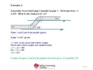 Slide 9
Example 2:
A plumber must install pipe 2 parallel to pipe 1. He knows that 1
is 53. What is the measure of 2?
Pipes 1 and 2 are to be parallel (given)
1 and 2 are same-side interior angles
Same-side interior angles are supplementary
1 + 2 = 180
53 + 2 = 180
2 = 127
Angle 1 is 53 (given)
In order for pipes 1 and 2 to be parallel, the measure of 2 should be 127
>
>
53
 