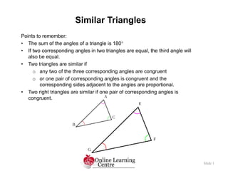 Similar Triangles
Slide 1
Points to remember:
• The sum of the angles of a triangle is 180
• If two corresponding angles in two triangles are equal, the third angle will
also be equal.
• Two triangles are similar if
o any two of the three corresponding angles are congruent
o or one pair of corresponding angles is congruent and the
corresponding sides adjacent to the angles are proportional.
• Two right triangles are similar if one pair of corresponding angles is
congruent.
 