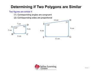 Determining if Two Polygons are Similar
Slide 1
Two figures are similar if:
(1) Corresponding angles are congruent
(2) Corresponding sides are proportional
B
A
C
D
110
70
4 cm
2 cm
6 cm
7 cm E
F G
H
110
70
8 cm
14 cm
4 cm
12 cm
 