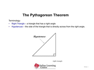 The Pythagorean Theorem
Slide 1
Terminology:
• Right Triangle – a triangle that has a right angle
• Hypotenuse – the side of the triangle that is directly across from the right angle.
 