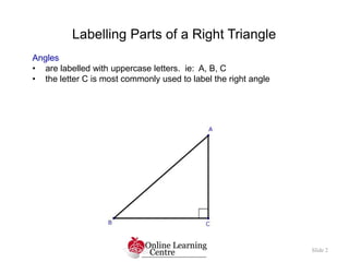 Slide 2
Labelling Parts of a Right Triangle
Angles
• are labelled with uppercase letters. ie: A, B, C
• the letter C is most commonly used to label the right angle
 