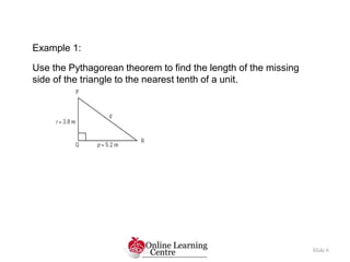 Example 1:
Use the Pythagorean theorem to find the length of the missing
side of the triangle to the nearest tenth of a unit.
Slide 6
 