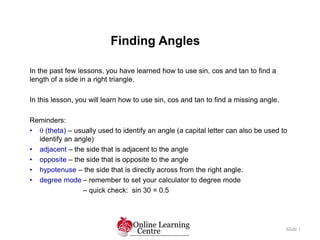 Finding Angles
Slide 1
In the past few lessons, you have learned how to use sin, cos and tan to find a
length of a side in a right triangle.
In this lesson, you will learn how to use sin, cos and tan to find a missing angle.
Reminders:
•  (theta) – usually used to identify an angle (a capital letter can also be used to
identify an angle)
• adjacent – the side that is adjacent to the angle
• opposite – the side that is opposite to the angle
• hypotenuse – the side that is directly across from the right angle.
• degree mode – remember to set your calculator to degree mode
– quick check: sin 30 = 0.5
 
