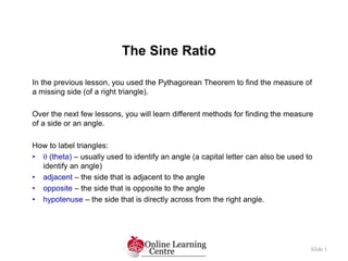 The Sine Ratio
Slide 1
In the previous lesson, you used the Pythagorean Theorem to find the measure of
a missing side (of a right triangle).
Over the next few lessons, you will learn different methods for finding the measure
of a side or an angle.
How to label triangles:
•  (theta) – usually used to identify an angle (a capital letter can also be used to
identify an angle)
• adjacent – the side that is adjacent to the angle
• opposite – the side that is opposite to the angle
• hypotenuse – the side that is directly across from the right angle.
 