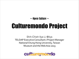 ~ Open Culture ~

Culturemondo Project
Shih-Chieh Ilya Li @ilya
TELDAP	
  Executive	
  Consultant	
  /	
  Project	
  Manager	
  
National	
  Chung	
  Hsing	
  University,	
  Taiwan	
  
Museum	
  and	
  the	
  Web	
  Asia	
  2013

 