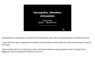 Assumption, Attention,
Articulation
George Oates
gfns.uk @goodformand
Museums and the Web Asia Melbourne, 2015
This presentation is being given on the lands of the Kulin Nation and I wish to acknowledge them as Traditional Owners.

I would also like to pay my respects to their Elders, past and present, and the Elders from other communities who may be
here today.

Thank you Elly, and Tim for inviting me to come, and Creative Victoria for sponsoring the journey. It’s lovely to be in
Melbourne, and I’ve enjoyed the conference very much.
 