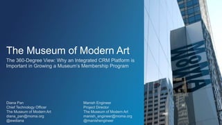 The Museum of Modern Art
The 360-Degree View: Why an Integrated CRM Platform is
Important in Growing a Museum’s Membership Program
Diana Pan
Chief Technology Officer
The Museum of Modern Art
diana_pan@moma.org
@ewdiana
Manish Engineer
Project Director
The Museum of Modern Art
manish_engineer@moma.org
@manishengineer
 