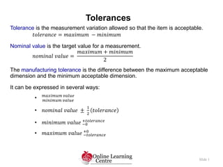 Tolerances
Slide 1
Tolerance is the measurement variation allowed so that the item is acceptable.
𝑡𝑜𝑙𝑒𝑟𝑎𝑛𝑐𝑒 = 𝑚𝑎𝑥𝑖𝑚𝑢𝑚 − 𝑚𝑖𝑛𝑖𝑚𝑢𝑚
Nominal value is the target value for a measurement.
𝑛𝑜𝑚𝑖𝑛𝑎𝑙 𝑣𝑎𝑙𝑢𝑒 =
𝑚𝑎𝑥𝑖𝑚𝑢𝑚 + 𝑚𝑖𝑛𝑖𝑚𝑢𝑚
2
The manufacturing tolerance is the difference between the maximum acceptable
dimension and the minimum acceptable dimension.
It can be expressed in several ways:
• 𝑚𝑎𝑥𝑖𝑚𝑢𝑚 𝑣𝑎𝑙𝑢𝑒
𝑚𝑖𝑛𝑖𝑚𝑢𝑚 𝑣𝑎𝑙𝑢𝑒
• 𝑛𝑜𝑚𝑖𝑛𝑎𝑙 𝑣𝑎𝑙𝑢𝑒 ±
1
2
𝑡𝑜𝑙𝑒𝑟𝑎𝑛𝑐𝑒
• 𝑚𝑖𝑛𝑖𝑚𝑢𝑚 𝑣𝑎𝑙𝑢𝑒 −0
+𝑡𝑜𝑙𝑒𝑟𝑎𝑛𝑐𝑒
• 𝑚𝑎𝑥𝑖𝑚𝑢𝑚 𝑣𝑎𝑙𝑢𝑒 −𝑡𝑜𝑙𝑒𝑟𝑎𝑛𝑐𝑒
+0
 