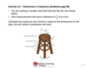 Slide 2
Activity 2.3 – Tolerances in Carpentry (textbook page 98)
• You are making a wooden stool that will look like the ...