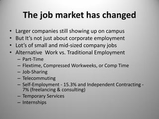 The job market has changed
• Larger companies still showing up on campus
• But It’s not just about corporate employment
• Lot’s of small and mid-sized company jobs
• Alternative Work vs. Traditional Employment
– Part-Time
– Flextime, Compressed Workweeks, or Comp Time
– Job-Sharing
– Telecommuting
– Self-Employment - 15.3% and Independent Contracting -
7% (freelancing & consulting)
– Temporary Services
– Internships
 